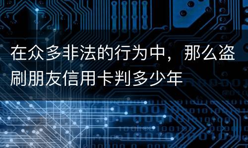 在众多非法的行为中,那么盗刷朋友信用卡判多少年 在众多非法的行为中,那么盗刷朋友信用卡判多少年