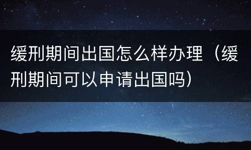 缓刑期间出国怎么样办理(缓刑期间可以申请出国吗) 缓刑期间出国怎么样办理(缓刑期间可以申请出国吗)