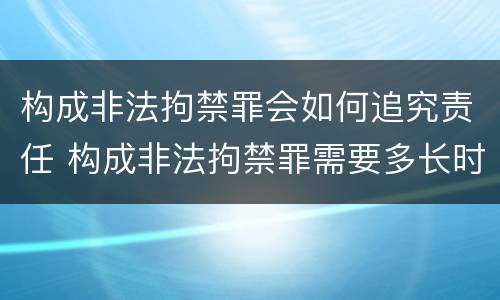 构成非法拘禁罪会如何追究责任 构成非法拘禁罪需要多长时间