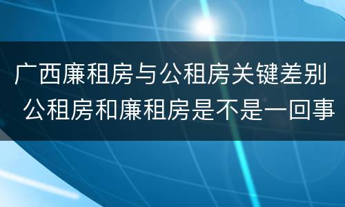 广西廉租房与公租房关键差别 公租房和廉租房是不是一回事