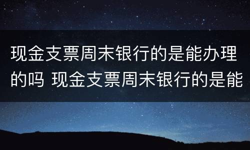 现金支票周末银行的是能办理的吗 现金支票周末银行的是能办理的吗安全吗
