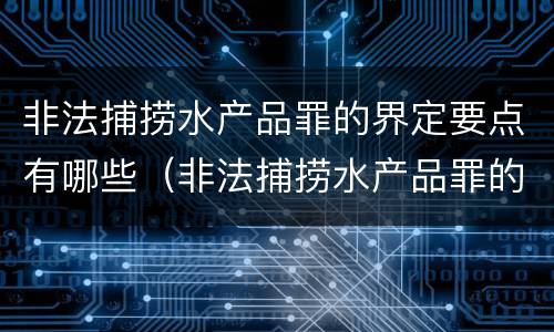 非法捕捞水产品罪的界定要点有哪些（非法捕捞水产品罪的界定要点有哪些呢）