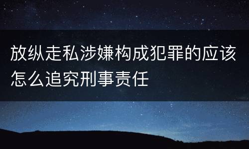 放纵走私涉嫌构成犯罪的应该怎么追究刑事责任