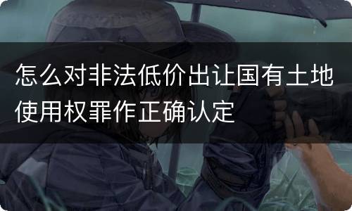 怎么对非法低价出让国有土地使用权罪作正确认定
