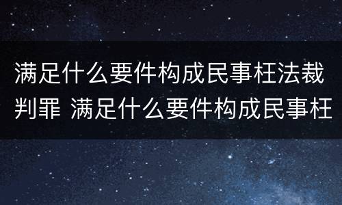 满足什么要件构成民事枉法裁判罪 满足什么要件构成民事枉法裁判罪的条件