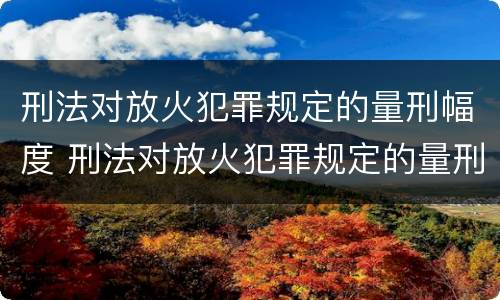 刑法对放火犯罪规定的量刑幅度 刑法对放火犯罪规定的量刑幅度是