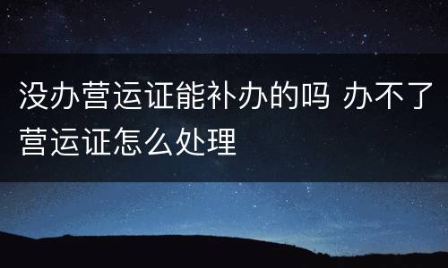 没办营运证能补办的吗 办不了营运证怎么处理