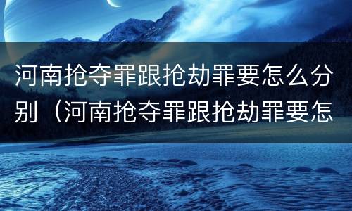 河南抢夺罪跟抢劫罪要怎么分别（河南抢夺罪跟抢劫罪要怎么分别处罚）