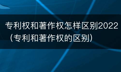 专利权和著作权怎样区别2022（专利和著作权的区别）