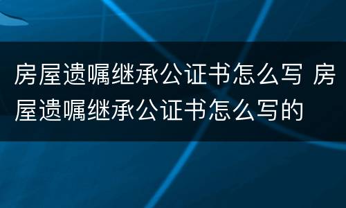 房屋遗嘱继承公证书怎么写 房屋遗嘱继承公证书怎么写的