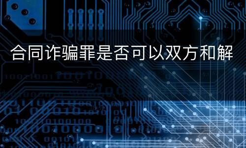 合同诈骗罪是否可以双方和解