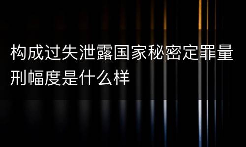 构成过失泄露国家秘密定罪量刑幅度是什么样