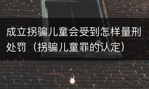 成立拐骗儿童会受到怎样量刑处罚（拐骗儿童罪的认定）