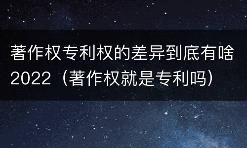 著作权专利权的差异到底有啥2022（著作权就是专利吗）