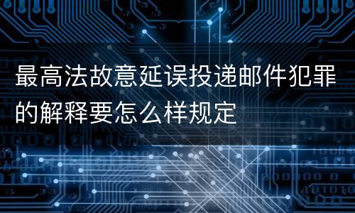 最高法故意延误投递邮件犯罪的解释要怎么样规定
