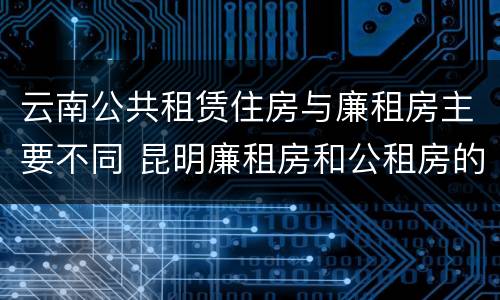云南公共租赁住房与廉租房主要不同 昆明廉租房和公租房的区别