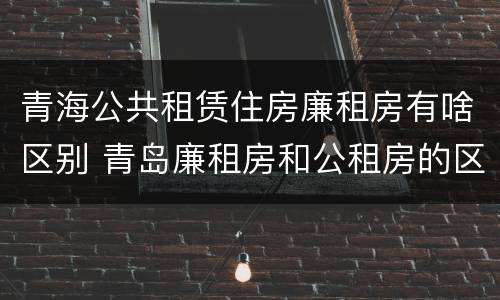 青海公共租赁住房廉租房有啥区别 青岛廉租房和公租房的区别