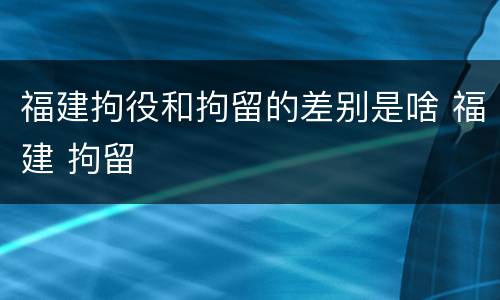 福建拘役和拘留的差别是啥 福建 拘留