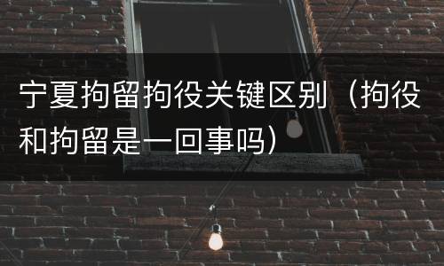 宁夏拘留拘役关键区别（拘役和拘留是一回事吗）