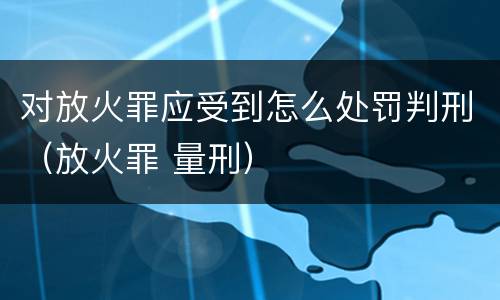 对放火罪应受到怎么处罚判刑（放火罪 量刑）
