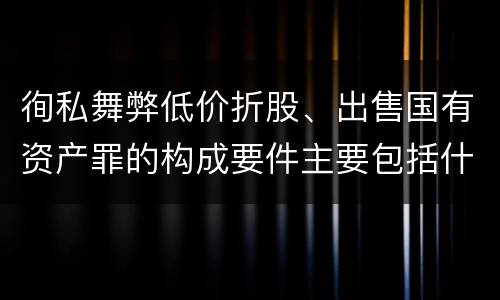 徇私舞弊低价折股、出售国有资产罪的构成要件主要包括什么