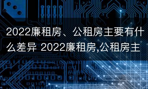 2022廉租房、公租房主要有什么差异 2022廉租房,公租房主要有什么差异呢