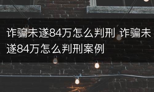 诈骗未遂84万怎么判刑 诈骗未遂84万怎么判刑案例