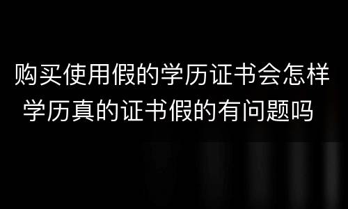 购买使用假的学历证书会怎样 学历真的证书假的有问题吗
