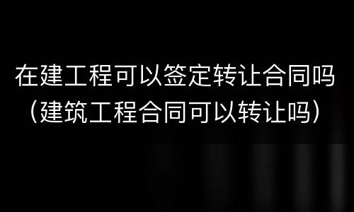在建工程可以签定转让合同吗（建筑工程合同可以转让吗）