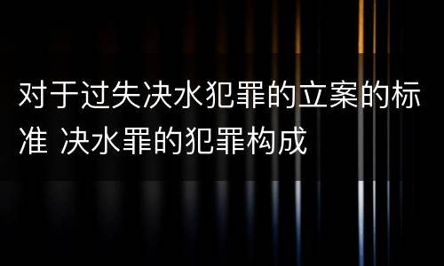 对于过失决水犯罪的立案的标准 决水罪的犯罪构成