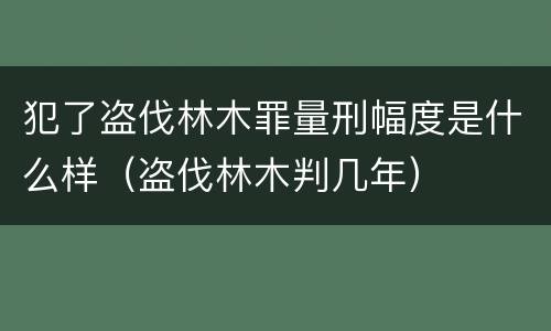 犯了盗伐林木罪量刑幅度是什么样（盗伐林木判几年）