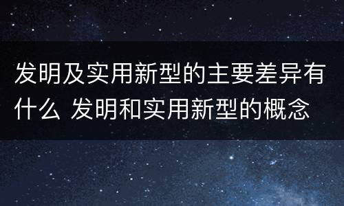 发明及实用新型的主要差异有什么 发明和实用新型的概念