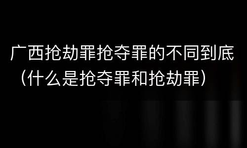 广西抢劫罪抢夺罪的不同到底（什么是抢夺罪和抢劫罪）