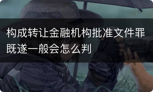构成转让金融机构批准文件罪既遂一般会怎么判 构成转让金融机构批准文件罪既遂一般会怎么判
