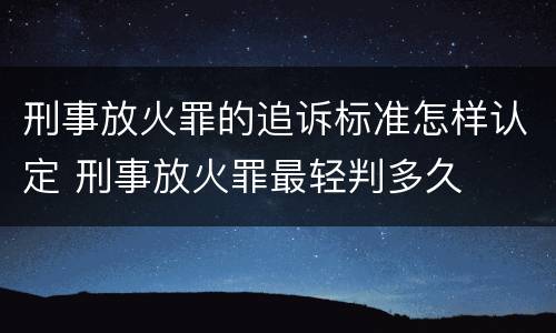 刑事放火罪的追诉标准怎样认定 刑事放火罪最轻判多久