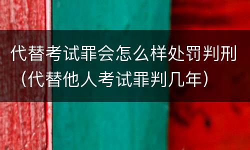 代替考试罪会怎么样处罚判刑（代替他人考试罪判几年）