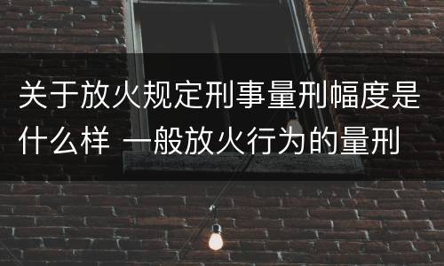 关于放火规定刑事量刑幅度是什么样 一般放火行为的量刑