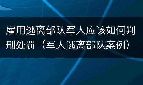 雇用逃离部队军人应该如何判刑处罚（军人逃离部队案例）