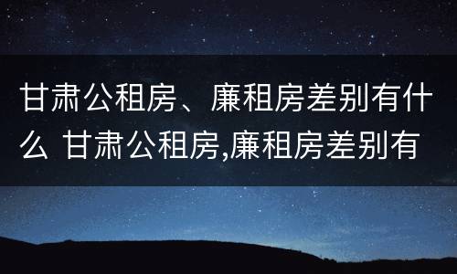 甘肃公租房、廉租房差别有什么 甘肃公租房,廉租房差别有什么不同
