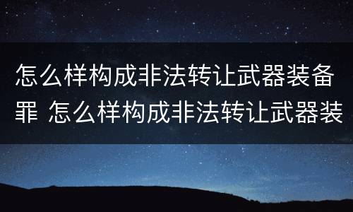 怎么样构成非法转让武器装备罪 怎么样构成非法转让武器装备罪名