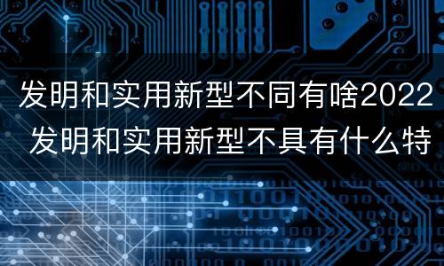 发明和实用新型不同有啥2022 发明和实用新型不具有什么特性