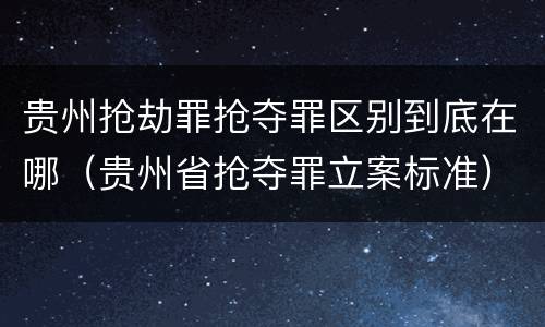 贵州抢劫罪抢夺罪区别到底在哪（贵州省抢夺罪立案标准）