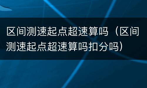 区间测速起点超速算吗（区间测速起点超速算吗扣分吗）