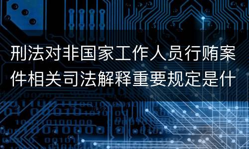刑法对非国家工作人员行贿案件相关司法解释重要规定是什么