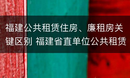 福建公共租赁住房、廉租房关键区别 福建省直单位公共租赁住房