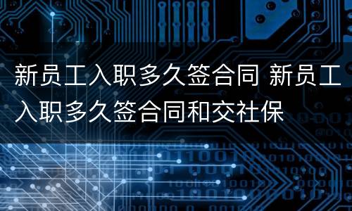 新员工入职多久签合同 新员工入职多久签合同和交社保