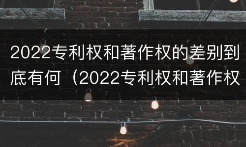 2022专利权和著作权的差别到底有何（2022专利权和著作权的差别到底有何区别）