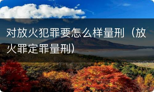 对放火犯罪要怎么样量刑（放火罪定罪量刑）