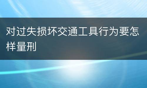 对过失损坏交通工具行为要怎样量刑
