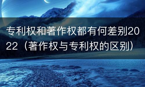 专利权和著作权都有何差别2022（著作权与专利权的区别）